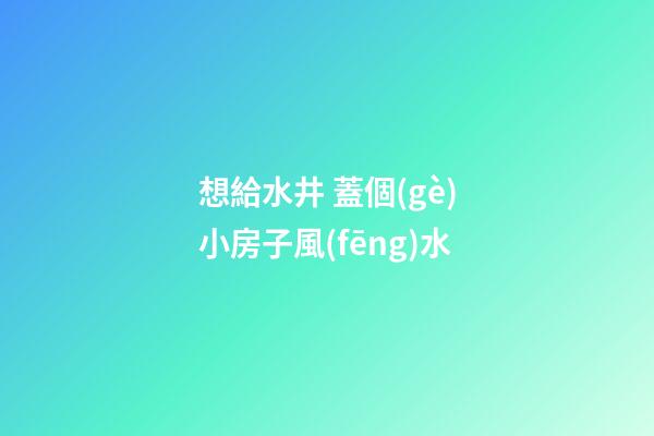 想給水井 蓋個(gè)小房子風(fēng)水